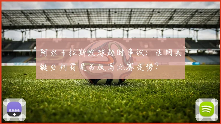阿尔卡拉斯发球超时争议：法网关键分判罚是否改写比赛走势？