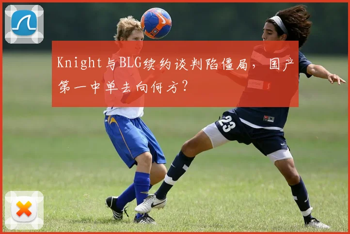 Knight与BLG续约谈判陷僵局，国产第一中单去向何方？